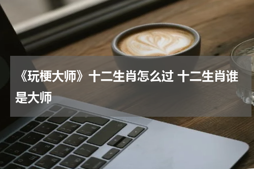 《玩梗大师》十二生肖怎么过 十二生肖谁是大师