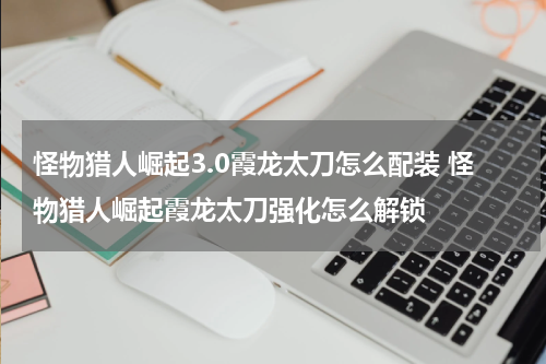 怪物猎人崛起3.0霞龙太刀怎么配装 怪物猎人崛起霞龙太刀强化怎么解锁