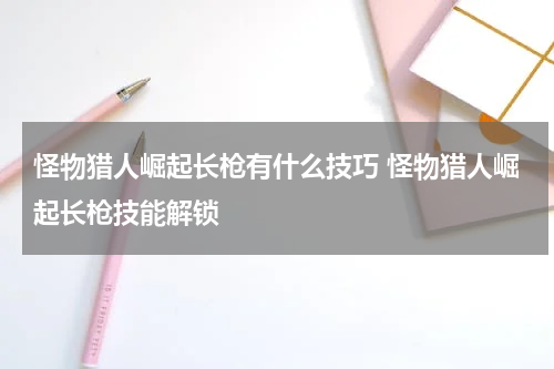 怪物猎人崛起长枪有什么技巧 怪物猎人崛起长枪技能解锁