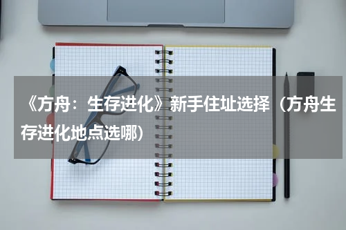 《方舟:生存进化》新手住址选择(方舟生存进化地点选哪)