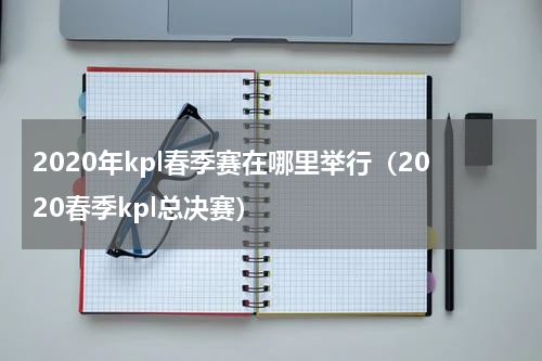 2020年kpl春季赛在哪里举行（2020春季kpl总决赛）