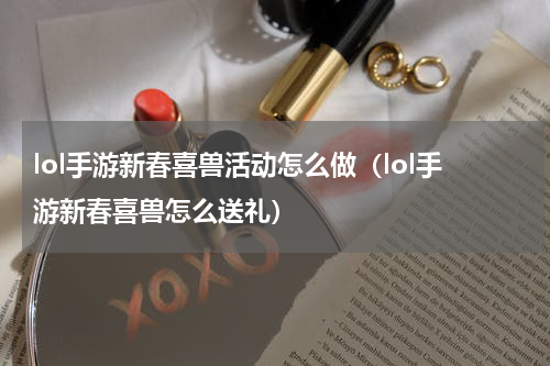 lol手游新春喜兽活动怎么做（lol手游新春喜兽怎么送礼）