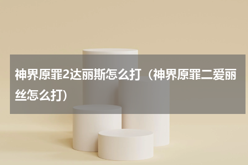 神界原罪2达丽斯怎么打(神界原罪二爱丽丝怎么打)