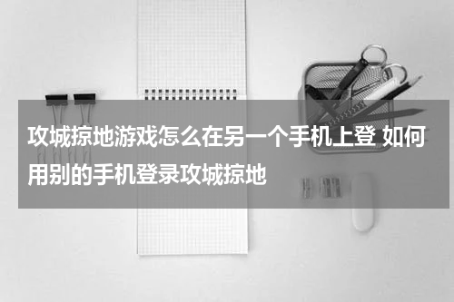攻城掠地游戏怎么在另一个手机上登 如何用别的手机登录攻城掠地