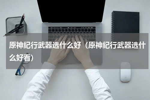 原神纪行武器选什么好(原神纪行武器选什么好看)