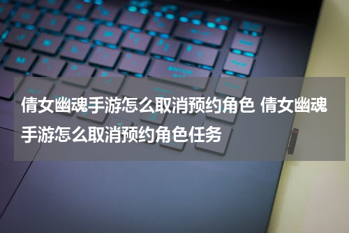 倩女幽魂手游怎么取消预约角色 倩女幽魂手游怎么取消预约角色任务