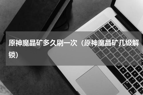 原神魔晶矿多久刷一次(原神魔晶矿几级解锁)