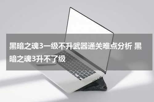 黑暗之魂3一级不升武器通关难点分析 黑暗之魂3升不了级
