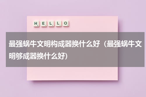 最强蜗牛文明构成器换什么好(最强蜗牛文明够成器换什么好)