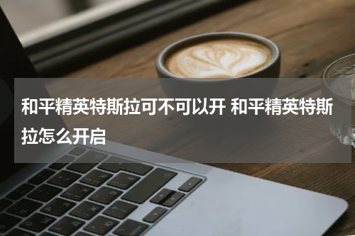 和平精英特斯拉可不可以开 和平精英特斯拉怎么开启