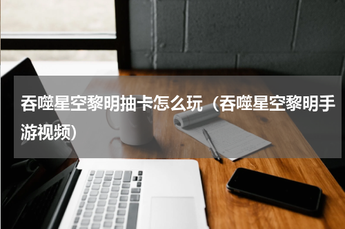 吞噬星空黎明抽卡怎么玩（吞噬星空黎明手游视频）