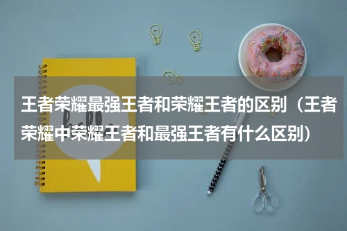 王者荣耀最强王者和荣耀王者的区别（王者荣耀中荣耀王者和最强王者有什么区别）