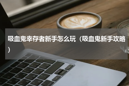 吸血鬼幸存者新手怎么玩（吸血鬼新手攻略）