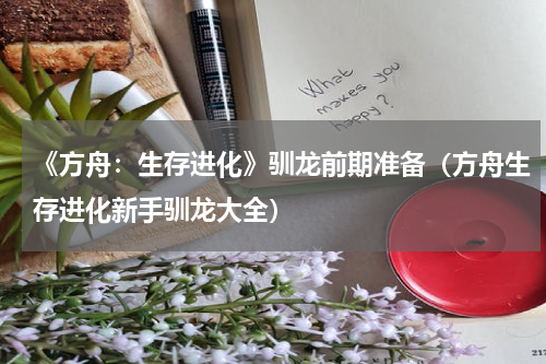 《方舟：生存进化》驯龙前期准备（方舟生存进化新手驯龙大全）