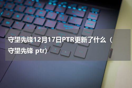 守望先锋12月17日PTR更新了什么（守望先锋 ptr）