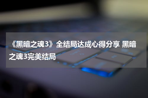 《黑暗之魂3》全结局达成心得分享 黑暗之魂3完美结局