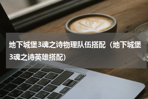 地下城堡3魂之诗物理队伍搭配（地下城堡3魂之诗英雄搭配）