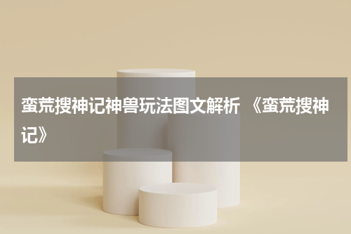 蛮荒搜神记神兽玩法图文解析 《蛮荒搜神记》
