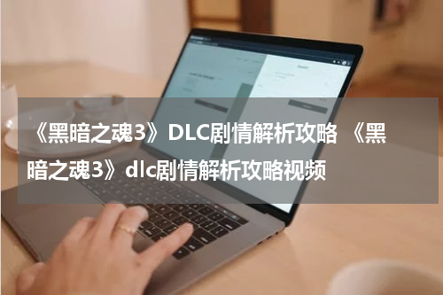 《黑暗之魂3》DLC剧情解析攻略 《黑暗之魂3》dlc剧情解析攻略视频