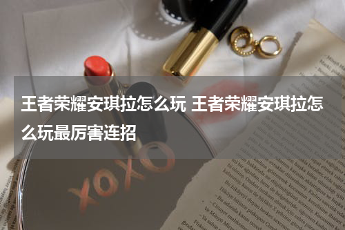 王者荣耀安琪拉怎么玩 王者荣耀安琪拉怎么玩最厉害连招