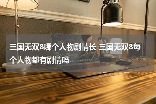 三国无双8哪个人物剧情长 三国无双8每个人物都有剧情吗