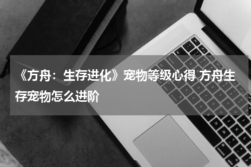 《方舟:生存进化》宠物等级心得 方舟生存宠物怎么进阶