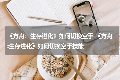 《方舟：生存进化》如何切换空手 《方舟:生存进化》如何切换空手技能