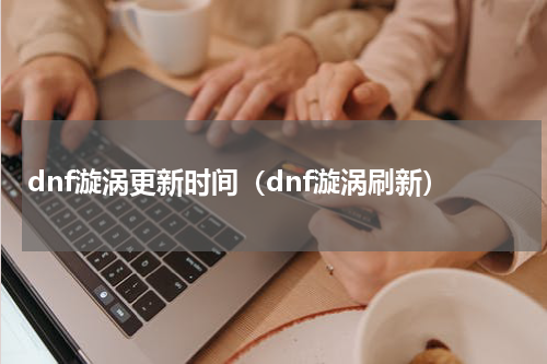 dnf漩涡更新时间（dnf漩涡刷新）