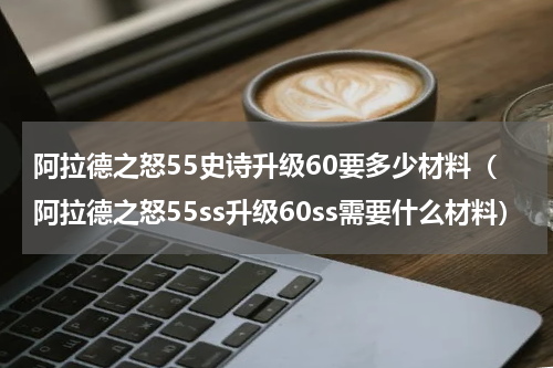 阿拉德之怒55史诗升级60要多少材料(阿拉德之怒55ss升级60ss需要什么材料)