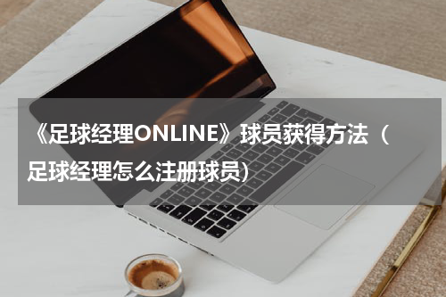 《足球经理ONLINE》球员获得方法(足球经理怎么注册球员)