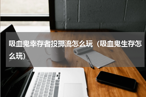 吸血鬼幸存者投掷流怎么玩（吸血鬼生存怎么玩）