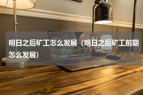 明日之后矿工怎么发展（明日之后矿工前期怎么发展）