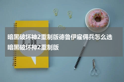 暗黑破坏神2重制版德鲁伊雇佣兵怎么选 暗黑破坏神2重制版