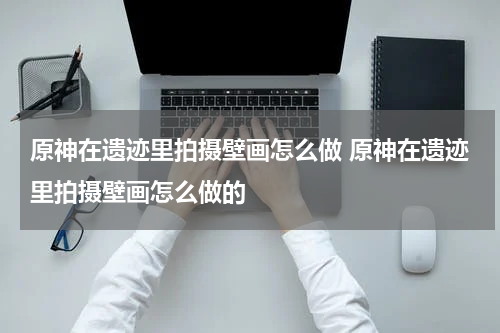 原神在遗迹里拍摄壁画怎么做 原神在遗迹里拍摄壁画怎么做的