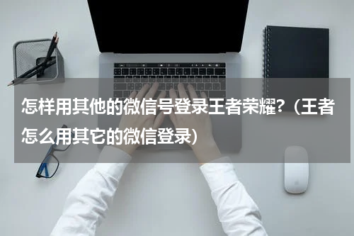 怎样用其他的微信号登录王者荣耀?（王者怎么用其它的微信登录）