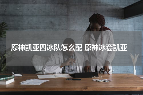 原神凯亚四冰队怎么配 原神冰套凯亚