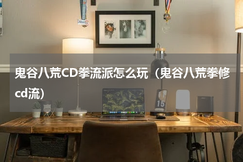 鬼谷八荒CD拳流派怎么玩(鬼谷八荒拳修cd流)