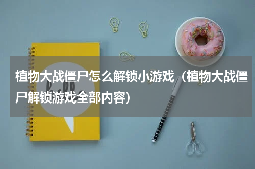 植物大战僵尸怎么解锁小游戏（植物大战僵尸解锁游戏全部内容）