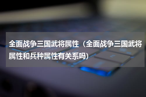 全面战争三国武将属性(全面战争三国武将属性和兵种属性有关系吗)