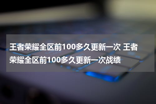王者荣耀全区前100多久更新一次 王者荣耀全区前100多久更新一次战绩
