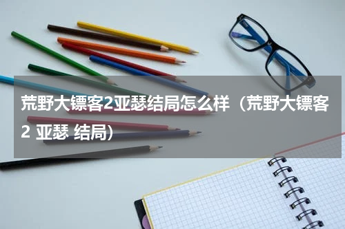 荒野大镖客2亚瑟结局怎么样(荒野大镖客2 亚瑟 结局)