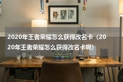 2020年王者荣耀怎么获得改名卡（2020年王者荣耀怎么获得改名卡呢）