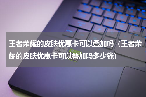 王者荣耀的皮肤优惠卡可以叠加吗(王者荣耀的皮肤优惠卡可以叠加吗多少钱)