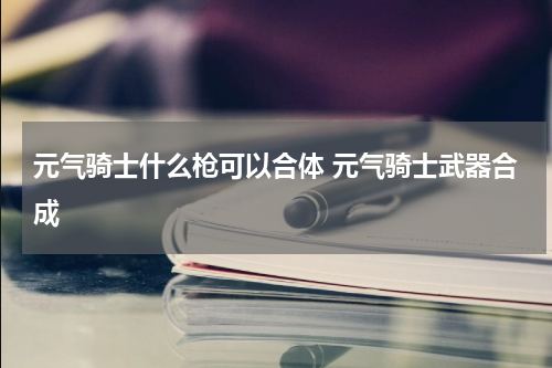 元气骑士什么枪可以合体 元气骑士武器合成
