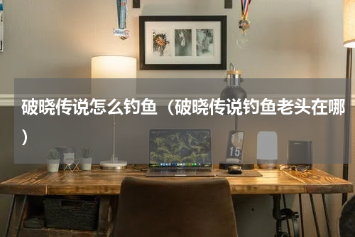 破晓传说怎么钓鱼(破晓传说钓鱼老头在哪)