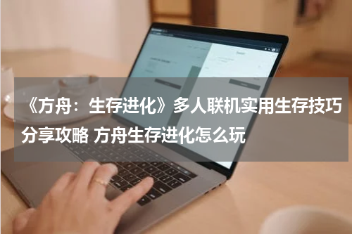 《方舟：生存进化》多人联机实用生存技巧分享攻略 方舟生存进化怎么玩