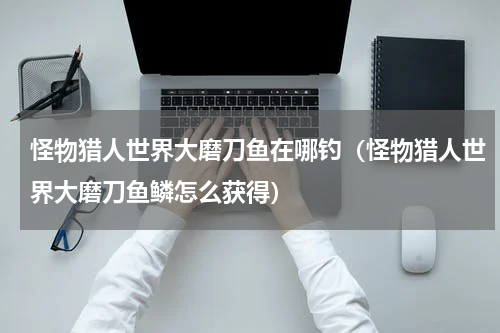 怪物猎人世界大磨刀鱼在哪钓（怪物猎人世界大磨刀鱼鳞怎么获得）
