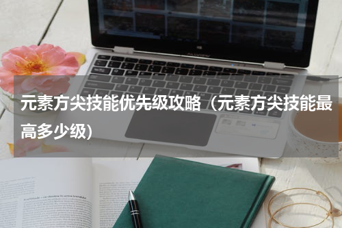 元素方尖技能优先级攻略（元素方尖技能最高多少级）