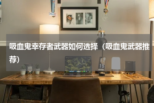 吸血鬼幸存者武器如何选择（吸血鬼武器推荐）