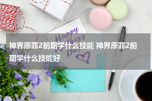 神界原罪2前期学什么技能 神界原罪2前期学什么技能好